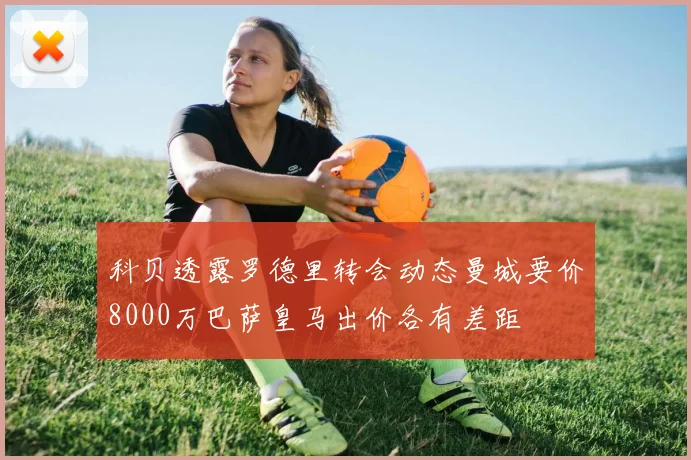 科贝透露罗德里转会动态曼城要价8000万巴萨皇马出价各有差距