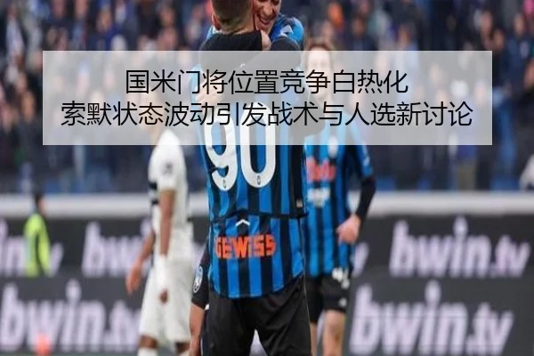 国米门将位置竞争白热化 索默状态波动引发战术与人选新讨论