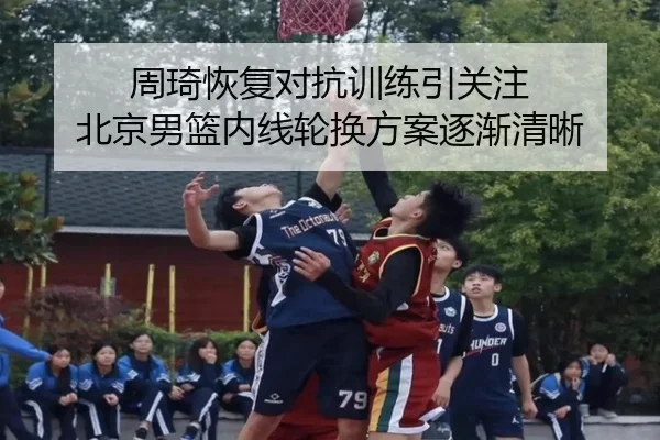 周琦恢复对抗训练引关注 北京男篮内线轮换方案逐渐清晰